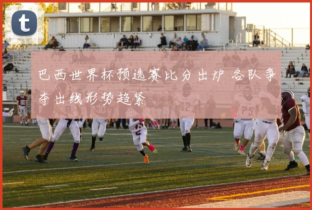 巴西世界杯预选赛比分出炉 各队争夺出线形势趋紧