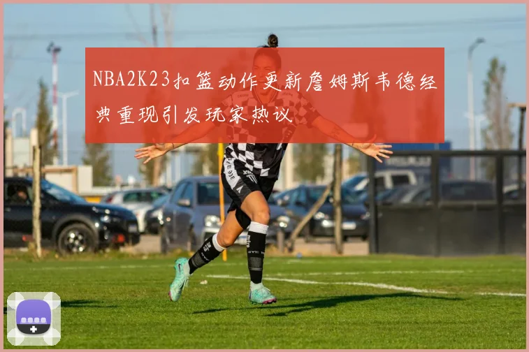 NBA2K23扣篮动作更新詹姆斯韦德经典重现引发玩家热议