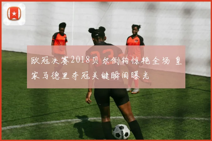 欧冠决赛2018贝尔倒钩惊艳全场 皇家马德里夺冠关键瞬间曝光
