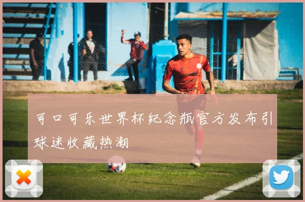 可口可乐世界杯纪念瓶官方发布引球迷收藏热潮