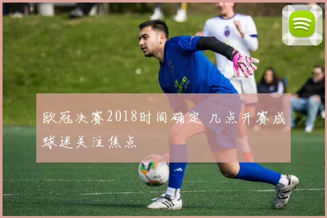 欧冠决赛2018时间确定 几点开赛成球迷关注焦点