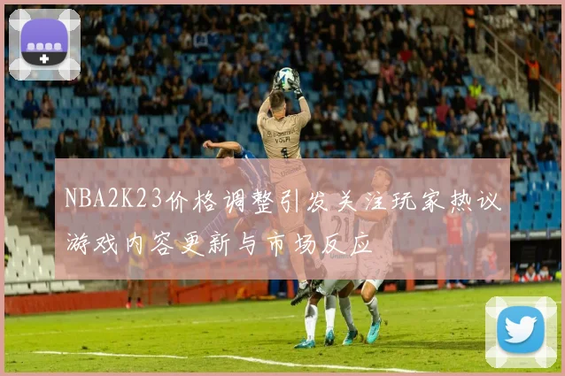 NBA2K23价格调整引发关注玩家热议游戏内容更新与市场反应