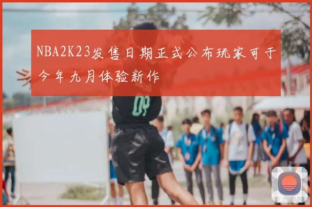 NBA2K23发售日期正式公布玩家可于今年九月体验新作