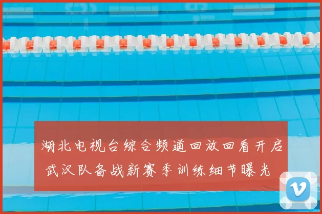 湖北电视台综合频道回放回看开启 武汉队备战新赛季训练细节曝光
