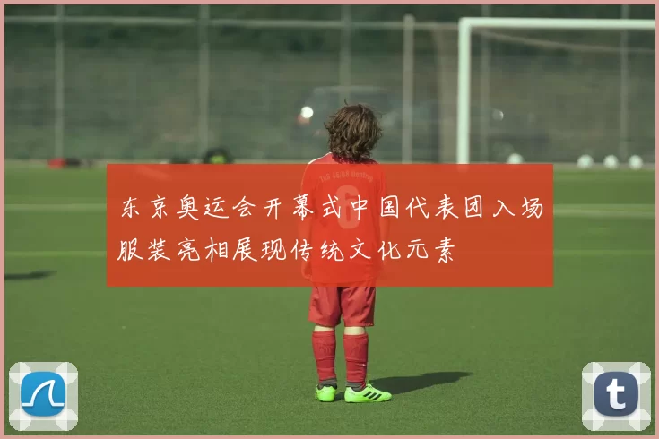 东京奥运会开幕式中国代表团入场服装亮相展现传统文化元素