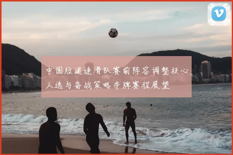 中国短道速滑队赛前阵容调整核心人选与备战策略夺牌赛程展望