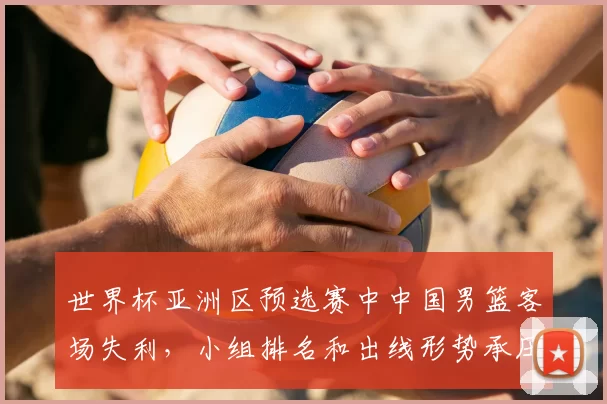 世界杯亚洲区预选赛中中国男篮客场失利，小组排名和出线形势承压