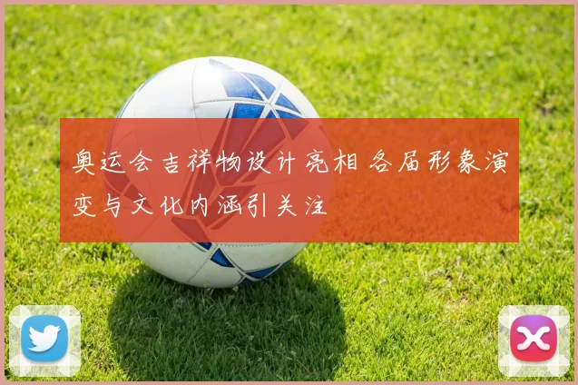 奥运会吉祥物设计亮相 各届形象演变与文化内涵引关注
