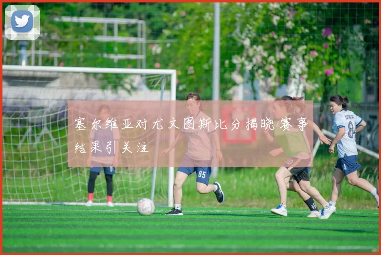 塞尔维亚对尤文图斯比分揭晓 赛事结果引关注