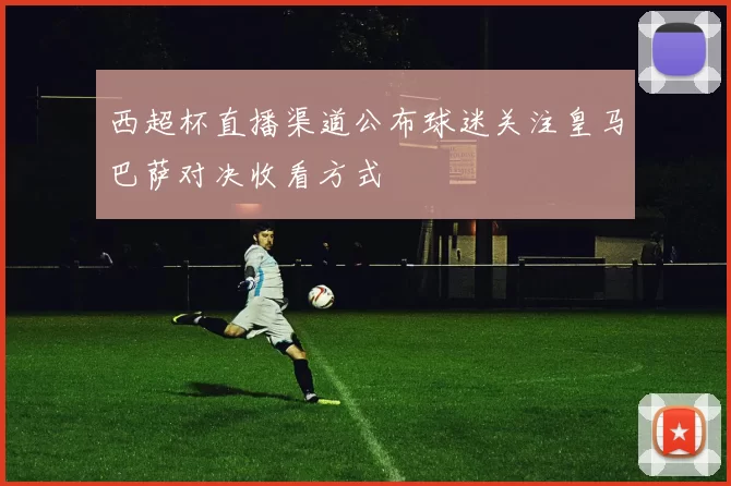 西超杯直播渠道公布球迷关注皇马巴萨对决收看方式
