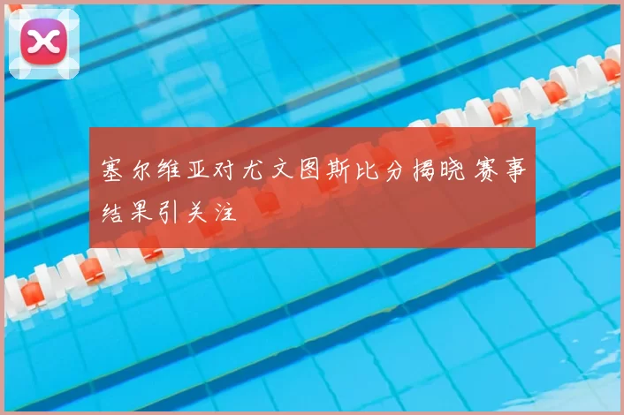 塞尔维亚对尤文图斯比分揭晓 赛事结果引关注