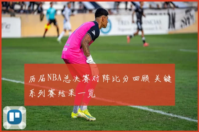 历届NBA总决赛对阵比分回顾 关键系列赛结果一览