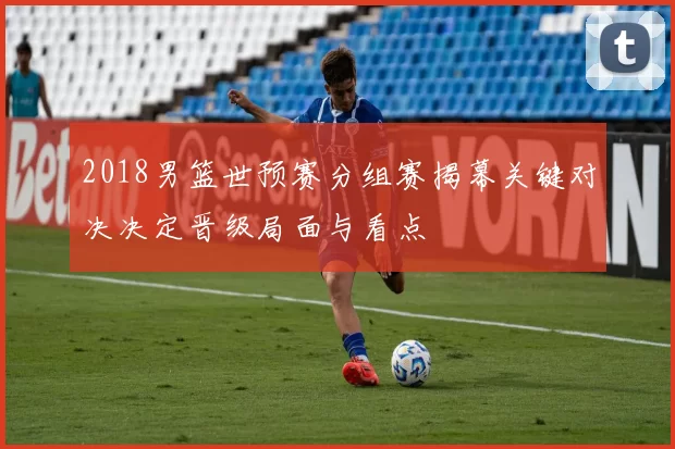 2018男篮世预赛分组赛揭幕关键对决决定晋级局面与看点