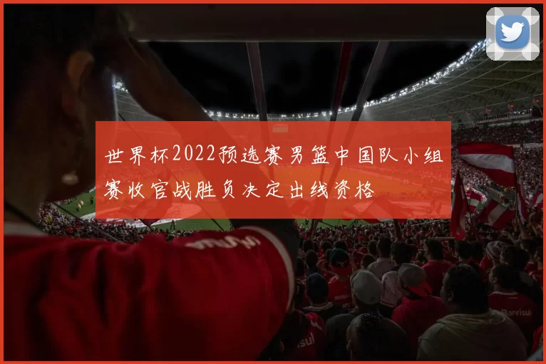 世界杯2022预选赛男篮中国队小组赛收官战胜负决定出线资格
