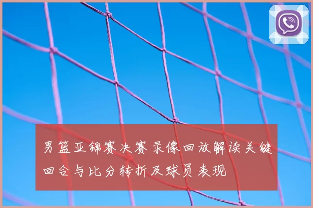 男篮亚锦赛决赛录像回放解读关键回合与比分转折及球员表现