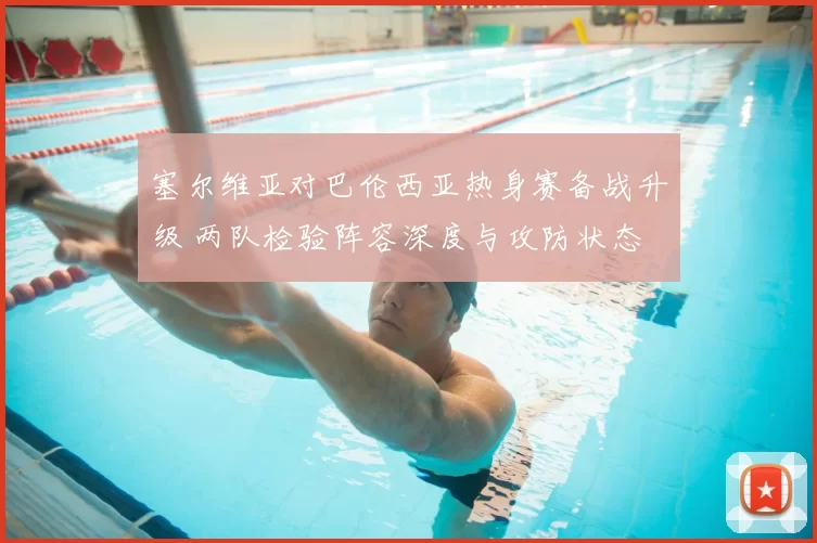 塞尔维亚对巴伦西亚热身赛备战升级 两队检验阵容深度与攻防状态