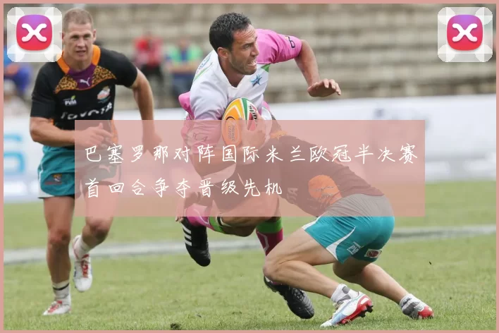 巴塞罗那对阵国际米兰欧冠半决赛首回合争夺晋级先机
