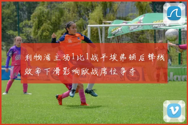利物浦主场1比1战平埃弗顿后锋线效率下滑影响欧战席位争夺