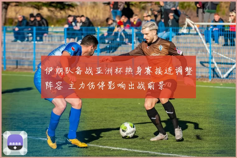 伊朗队备战亚洲杯热身赛接连调整阵容 主力伤停影响出战前景