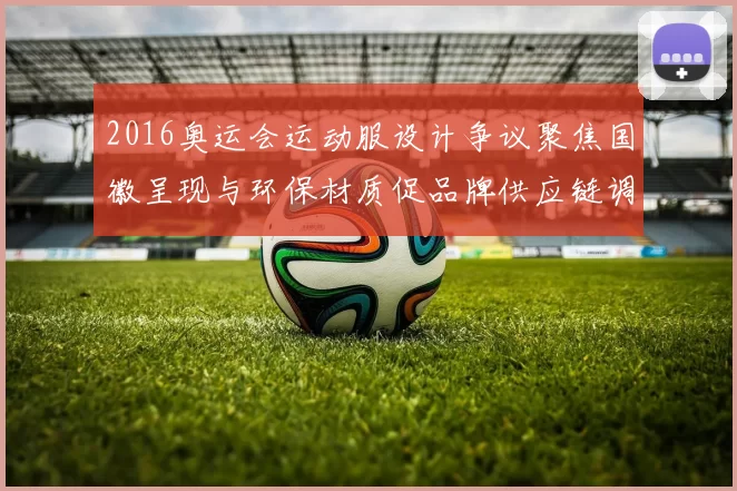 2016奥运会运动服设计争议聚焦国徽呈现与环保材质促品牌供应链调整