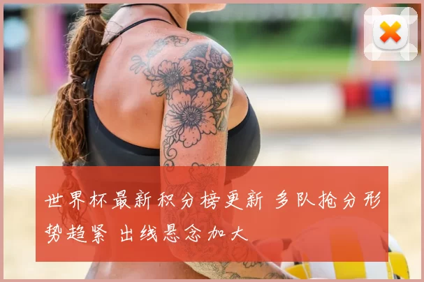 世界杯最新积分榜更新 多队抢分形势趋紧 出线悬念加大