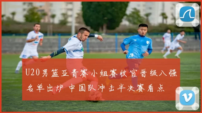 U20男篮亚青赛小组赛收官晋级八强名单出炉 中国队冲击半决赛看点