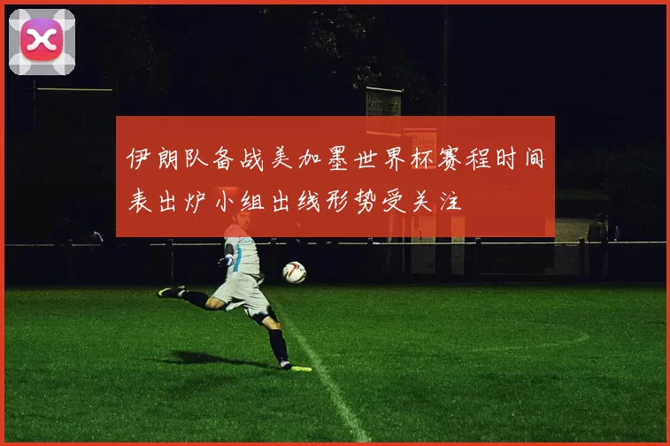 伊朗队备战美加墨世界杯赛程时间表出炉小组出线形势受关注
