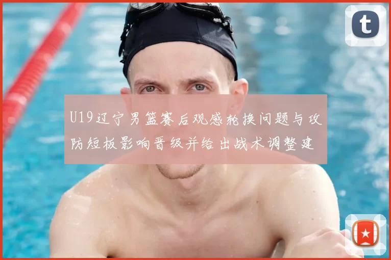 U19辽宁男篮赛后观感轮换问题与攻防短板影响晋级并给出战术调整建议