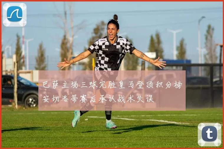 巴萨主场三球完胜皇马登顶积分榜安切洛蒂赛后承认战术失误