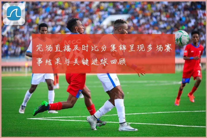 完场直播及时比分集锦呈现多场赛事结果与关键进球回顾