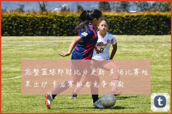 完整篮球即时比分更新 多场比赛结果出炉 季后赛排名竞争加剧