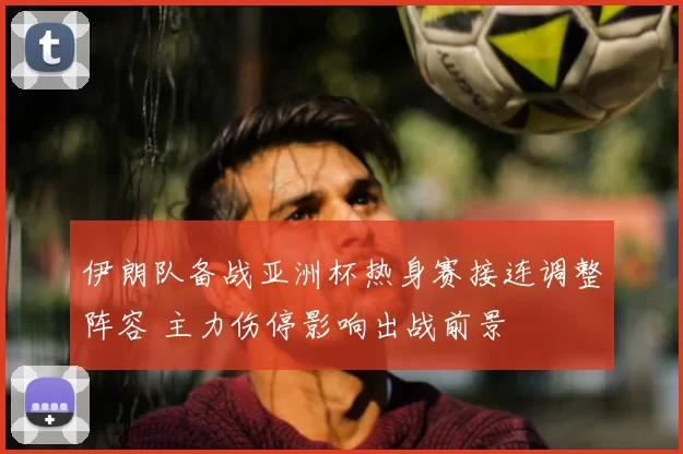 伊朗队备战亚洲杯热身赛接连调整阵容 主力伤停影响出战前景