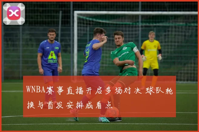 WNBA赛事直播开启多场对决 球队轮换与首发安排成看点