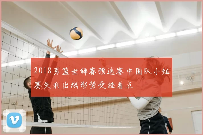 2018男篮世锦赛预选赛中国队小组赛失利出线形势受挫看点