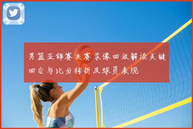 男篮亚锦赛决赛录像回放解读关键回合与比分转折及球员表现