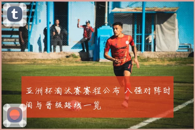 亚洲杯淘汰赛赛程公布 八强对阵时间与晋级路线一览