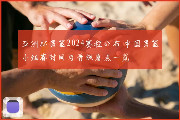 亚洲杯男篮2024赛程公布 中国男篮小组赛时间与晋级看点一览