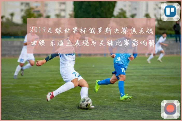 2019足球世界杯俄罗斯决赛焦点战回顾 东道主表现与关键比赛影响解析