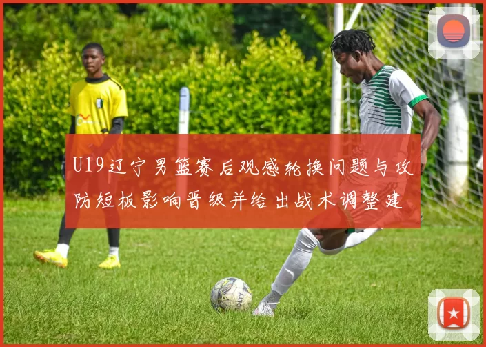 U19辽宁男篮赛后观感轮换问题与攻防短板影响晋级并给出战术调整建议