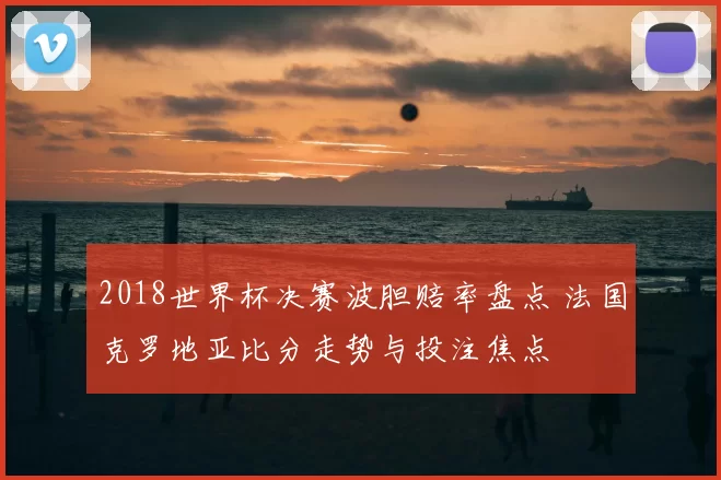 2018世界杯决赛波胆赔率盘点 法国克罗地亚比分走势与投注焦点