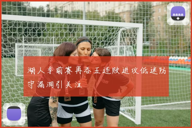 湖人季前赛再吞五连败进攻低迷防守漏洞引关注