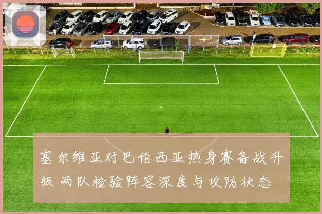 塞尔维亚对巴伦西亚热身赛备战升级 两队检验阵容深度与攻防状态