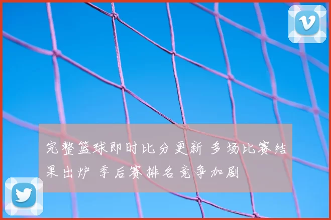 完整篮球即时比分更新 多场比赛结果出炉 季后赛排名竞争加剧