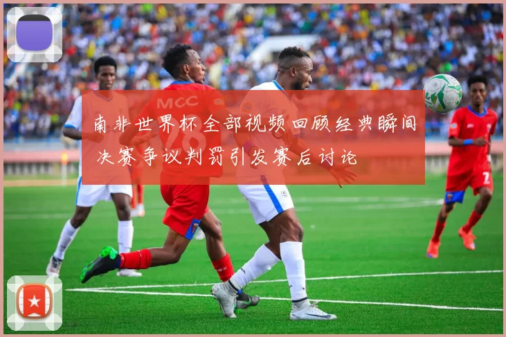 南非世界杯全部视频回顾经典瞬间 决赛争议判罚引发赛后讨论