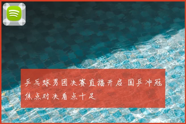 乒乓球男团决赛直播开启 国乒冲冠焦点对决看点十足